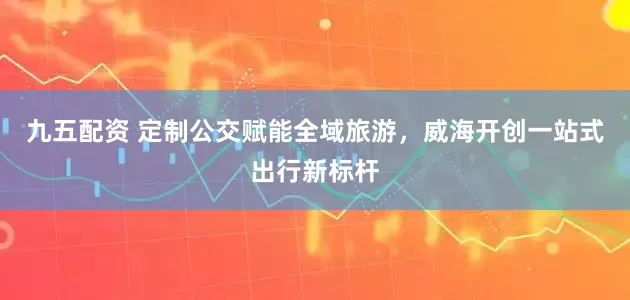 九五配资 定制公交赋能全域旅游，威海开创一站式出行新标杆