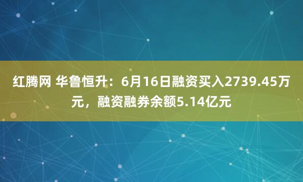 红腾网 华鲁恒升：6月16日融资买入2739.45万元，融资融券余额5.14亿元