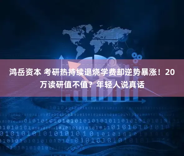 鸿岳资本 考研热持续退烧学费却逆势暴涨！20万读研值不值？年轻人说真话