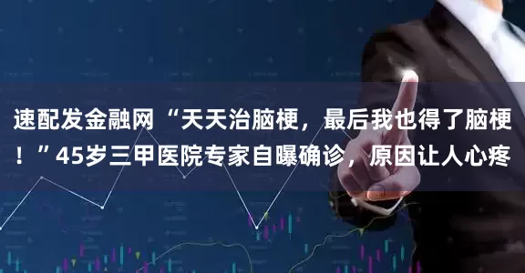 速配发金融网 “天天治脑梗，最后我也得了脑梗！”45岁三甲医院专家自曝确诊，原因让人心疼