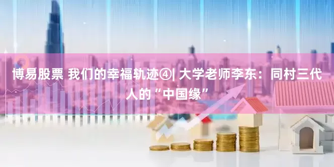 博易股票 我们的幸福轨迹④| 大学老师李东：同村三代人的“中国缘”