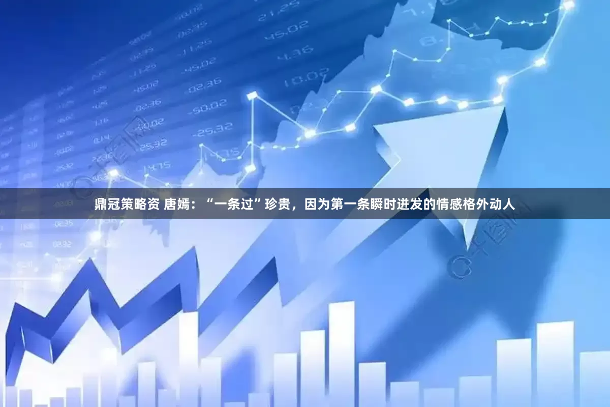 鼎冠策略资 唐嫣：“一条过”珍贵，因为第一条瞬时迸发的情感格外动人